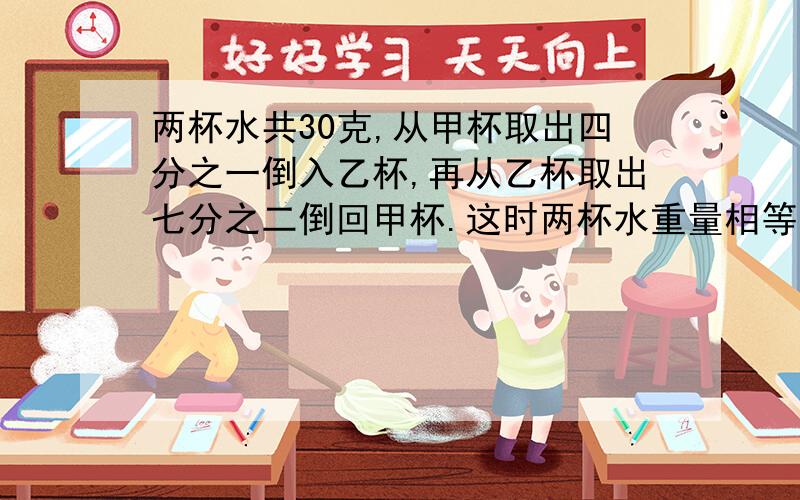 两杯水共30克,从甲杯取出四分之一倒入乙杯,再从乙杯取出七分之二倒回甲杯.这时两杯水重量相等.两杯水原各有多少克?