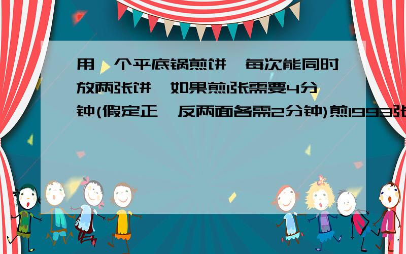 用一个平底锅煎饼,每次能同时放两张饼,如果煎1张需要4分钟(假定正、反两面各需2分钟)煎1993张饼至少...用一个平底锅煎饼,每次能同时放两张饼,如果煎1张需要4分钟(假定正、反两面各需2分