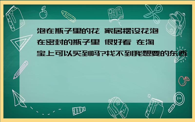 泡在瓶子里的花 家居摆设花泡在密封的瓶子里 很好看 在淘宝上可以买到吗?找不到我想要的东西