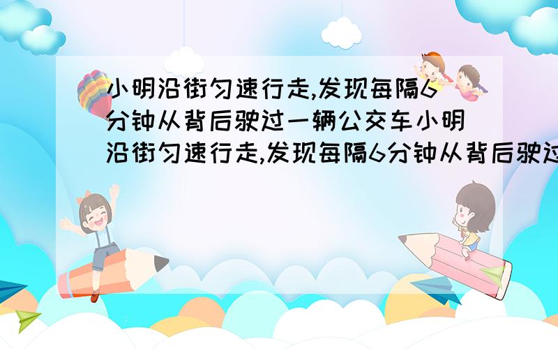 小明沿街匀速行走,发现每隔6分钟从背后驶过一辆公交车小明沿街匀速行走,发现每隔6分钟从背后驶过一辆公交车,每隔2分钟从迎面驶来一辆公交车,假设公交车行驶速度相同,而且公交车总站