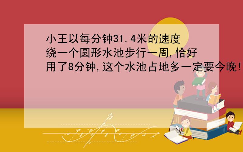 小王以每分钟31.4米的速度绕一个圆形水池步行一周,恰好用了8分钟,这个水池占地多一定要今晚!