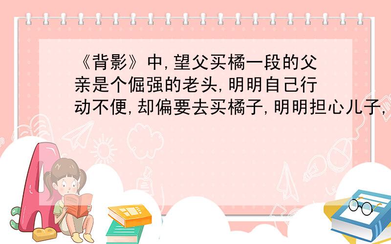 《背影》中,望父买橘一段的父亲是个倔强的老头,明明自己行动不便,却偏要去买橘子,明明担心儿子,却不说出来对此,应该怎样理解呢