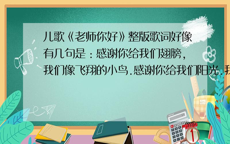 儿歌《老师你好》整版歌词好像有几句是：感谢你给我们翅膀,我们像飞翔的小鸟.感谢你给我们阳光.我们像小树根深叶茂.