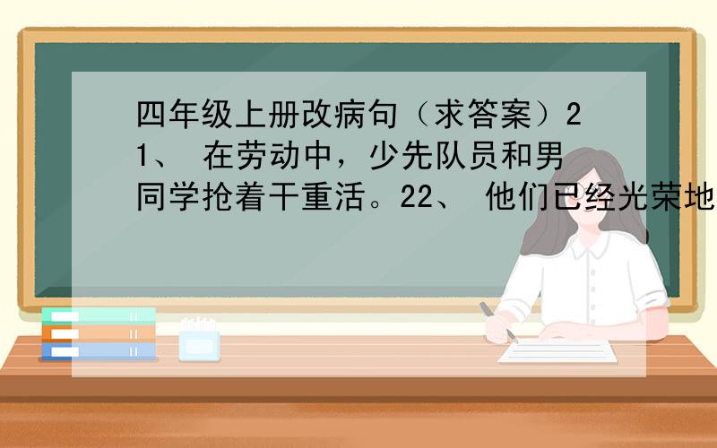 四年级上册改病句（求答案）21、 在劳动中，少先队员和男同学抢着干重活。22、 他们已经光荣地加入了少先队员。23、他这次没考好，难过得流下了伤心的眼泪。24、当老师的都是有文化的