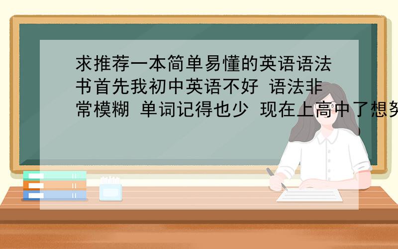 求推荐一本简单易懂的英语语法书首先我初中英语不好 语法非常模糊 单词记得也少 现在上高中了想努力学习了 求大神们推荐一本简单易懂的英语语法书 最好上面有大量单词 我现在刚刚高