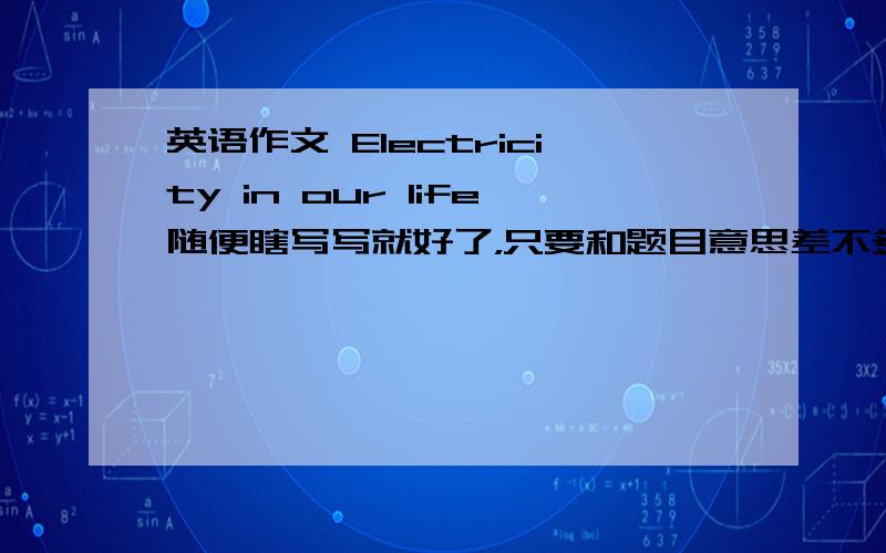 英语作文 Electricity in our life随便瞎写写就好了，只要和题目意思差不多就可以了。不管你是复制的，自己打的，