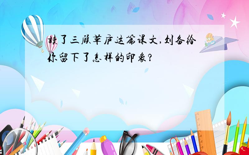 读了三顾草庐这篇课文,刘备给你留下了怎样的印象?