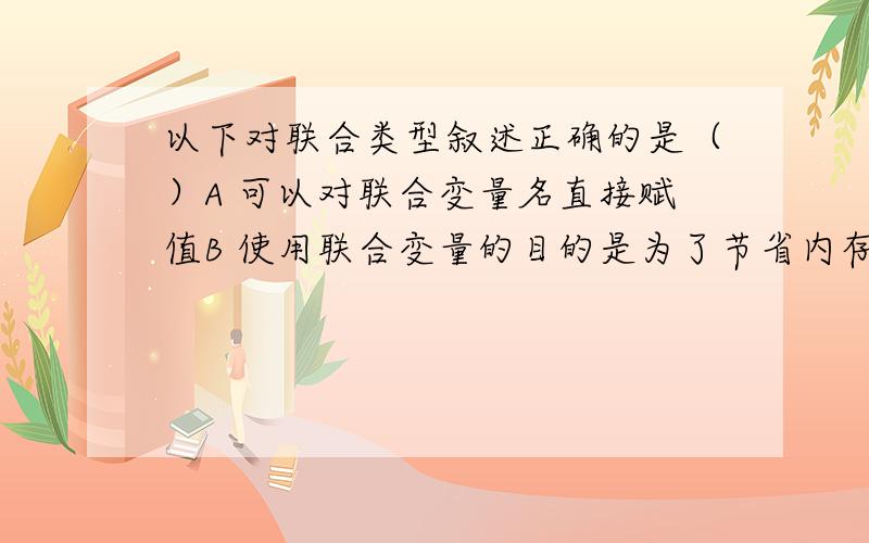 以下对联合类型叙述正确的是（）A 可以对联合变量名直接赋值B 使用联合变量的目的是为了节省内存C 任何一个联合变量可以同时饮用联合中的不同成员D 联合类型定义中不能同时出现结构