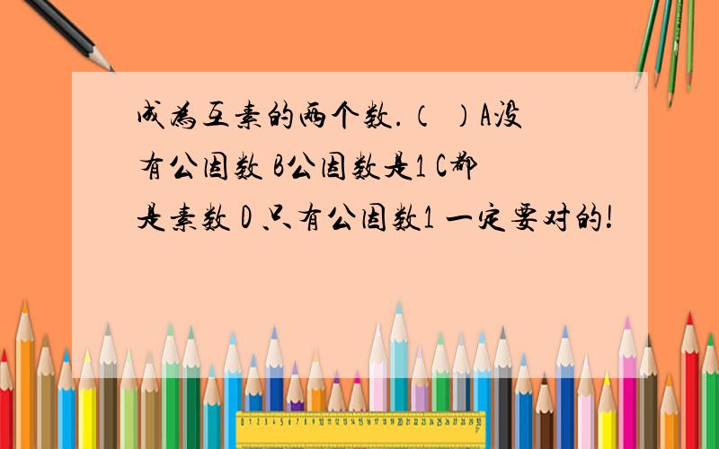 成为互素的两个数.（ ）A没有公因数 B公因数是1 C都是素数 D 只有公因数1 一定要对的!