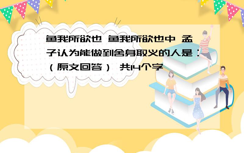 鱼我所欲也 鱼我所欲也中 孟子认为能做到舍身取义的人是：（原文回答） 共14个字