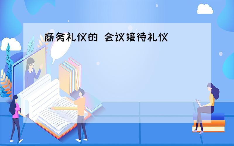 商务礼仪的 会议接待礼仪