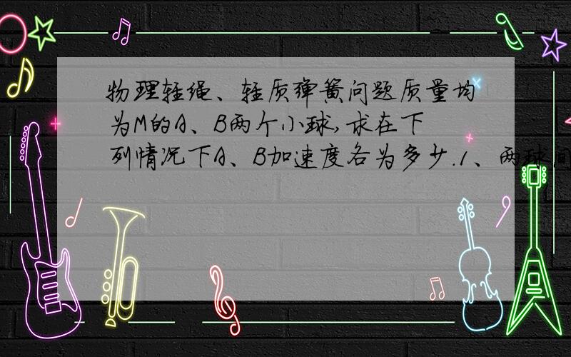 物理轻绳、轻质弹簧问题质量均为M的A、B两个小球,求在下列情况下A、B加速度各为多少.1、两球间用轻弹簧连接,另用轻弹簧把A悬挂起来静止,剪断上面的弹簧.2、两球间用轻弹簧连接,另用轻