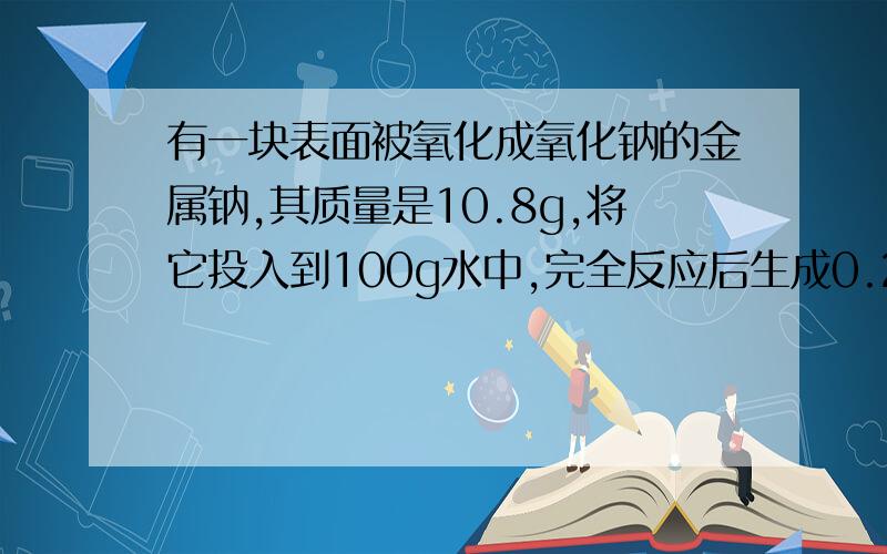 有一块表面被氧化成氧化钠的金属钠,其质量是10.8g,将它投入到100g水中,完全反应后生成0.2gH2,计算1.未被氧化的金属钠的质量2.被氧化成金属钠的金属钠的质量3.反应后所得溶液中溶质的质量分