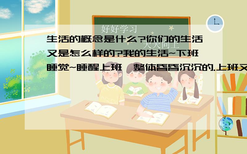 生活的概念是什么?你们的生活又是怎么样的?我的生活~下班睡觉~睡醒上班,整体昏昏沉沉的.上班又一次次的重复着机械性动作.day after day.请大家不要Ctrl+V过来!谈谈自己的观点,给我这迷路的