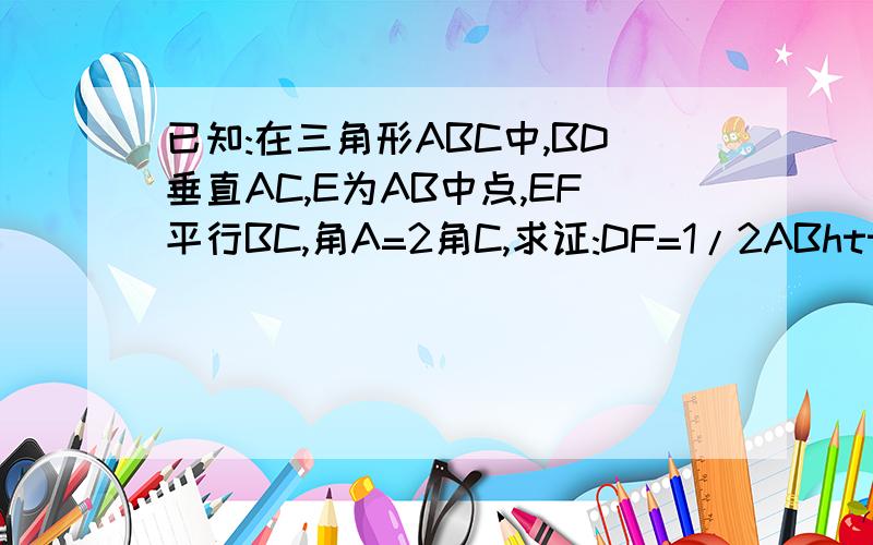 已知:在三角形ABC中,BD垂直AC,E为AB中点,EF平行BC,角A=2角C,求证:DF=1/2ABhttp://hiphotos.baidu.com/%B9%C2%CD%A1/pic/item/0ef24a3f1f0268cd7c1e7145.jpg图http://hiphotos.baidu.com/%B9%C2%CD%A1/pic/item/f8ded8230d5c5c5d9922ed52.jpg对不