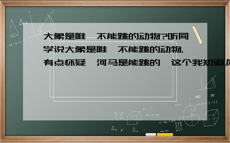 大象是唯一不能跳的动物?听同学说大象是唯一不能跳的动物.有点怀疑,河马是能跳的,这个我知道.犀牛呢?其他的吨级动物呢?您知道么?