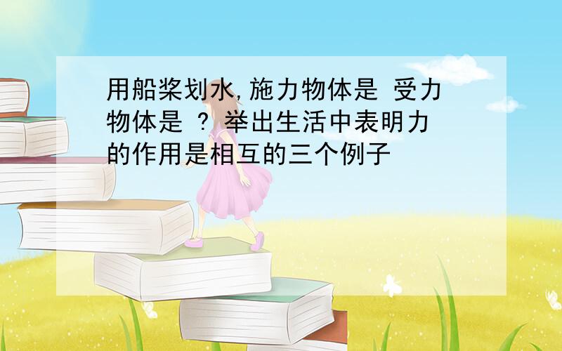 用船桨划水,施力物体是 受力物体是 ? 举出生活中表明力的作用是相互的三个例子