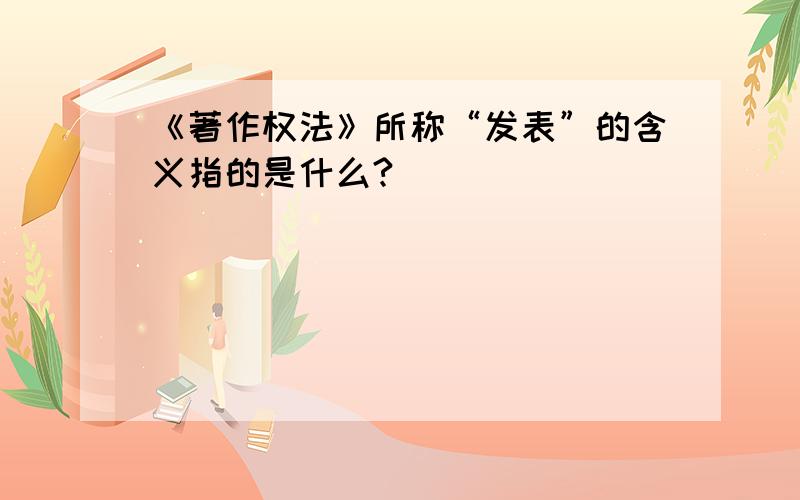 《著作权法》所称“发表”的含义指的是什么?