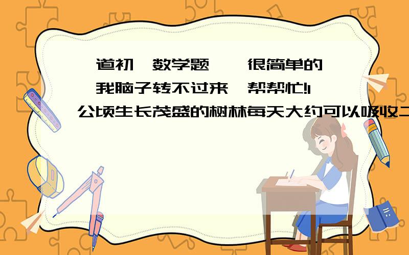 一道初一数学题``很简单的``我脑子转不过来`帮帮忙!1公顷生长茂盛的树林每天大约可以吸收二氧化碳1吨,每人每小时平均呼出二氧化碳38克,如果要吸收1万个人一小时呼出的二氧化碳,那么至