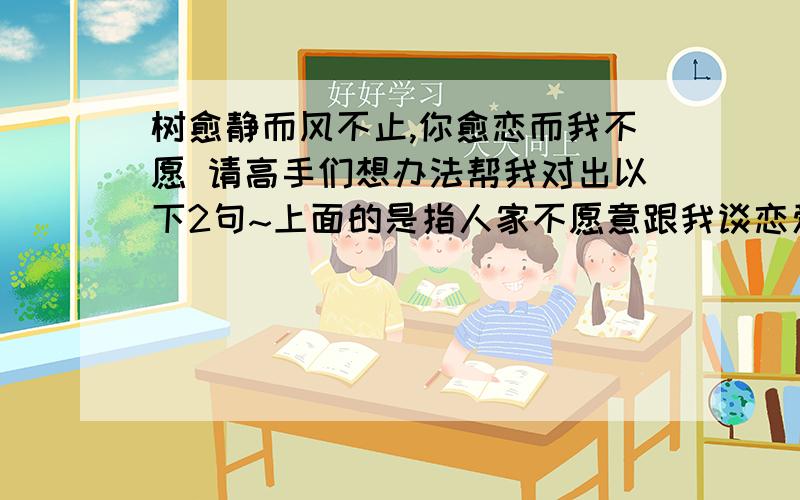 树愈静而风不止,你愈恋而我不愿 请高手们想办法帮我对出以下2句~上面的是指人家不愿意跟我谈恋爱~