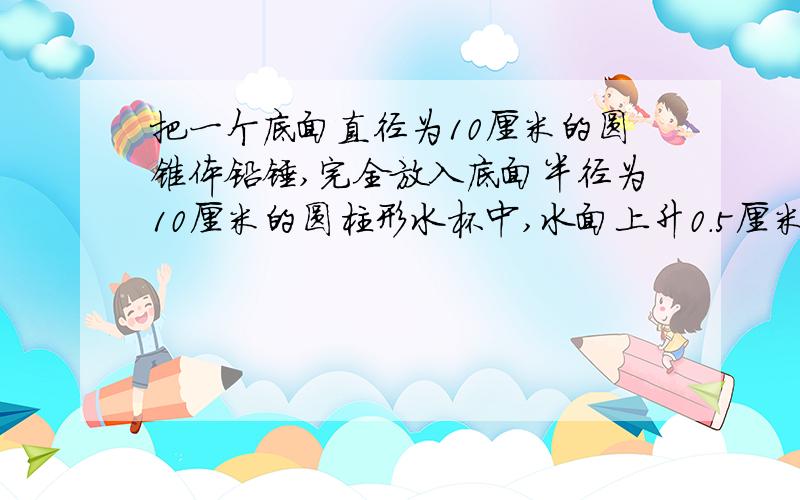 把一个底面直径为10厘米的圆锥体铅锤,完全放入底面半径为10厘米的圆柱形水杯中,水面上升0.5厘米.铅锤的高是多少?