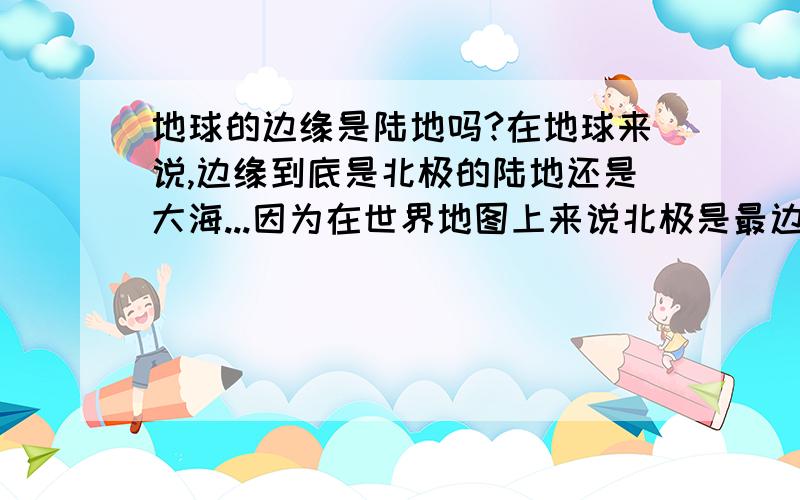 地球的边缘是陆地吗?在地球来说,边缘到底是北极的陆地还是大海...因为在世界地图上来说北极是最边...在北极地图来说最边是海洋...到底谁对啊?