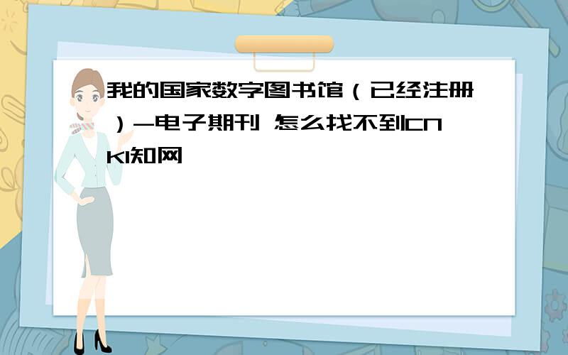 我的国家数字图书馆（已经注册）-电子期刊 怎么找不到CNKI知网