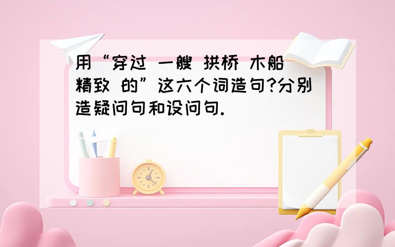 用“穿过 一艘 拱桥 木船 精致 的”这六个词造句?分别造疑问句和设问句.