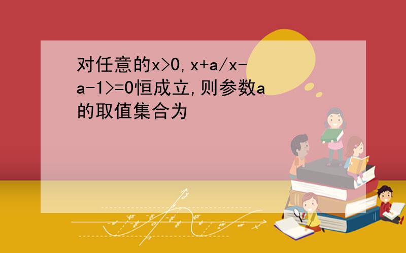 对任意的x>0,x+a/x-a-1>=0恒成立,则参数a的取值集合为