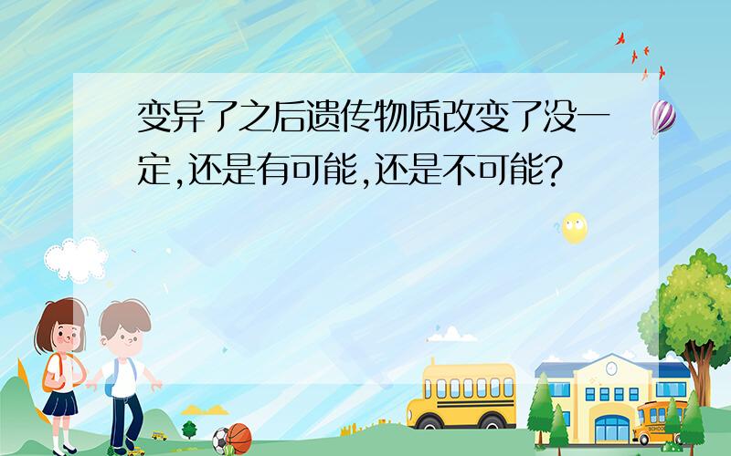 变异了之后遗传物质改变了没一定,还是有可能,还是不可能?