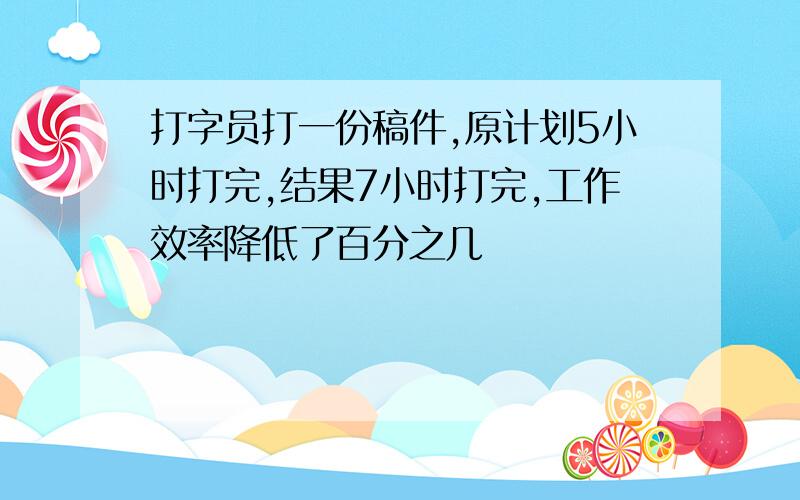 打字员打一份稿件,原计划5小时打完,结果7小时打完,工作效率降低了百分之几