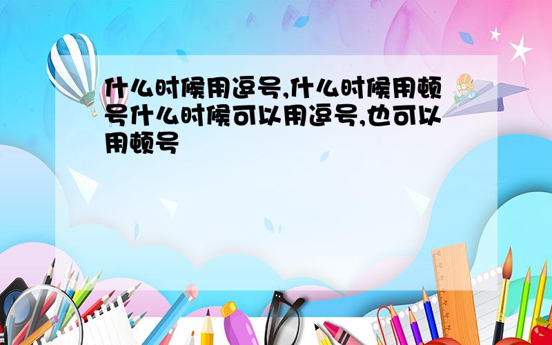 什么时候用逗号,什么时候用顿号什么时候可以用逗号,也可以用顿号