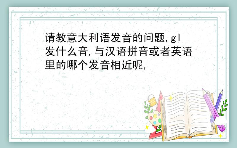 请教意大利语发音的问题,gl发什么音,与汉语拼音或者英语里的哪个发音相近呢,