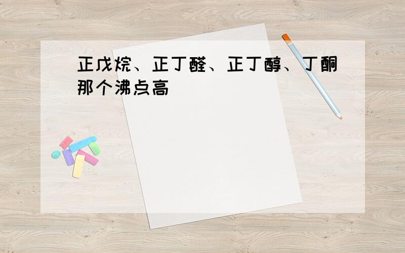 正戊烷、正丁醛、正丁醇、丁酮那个沸点高