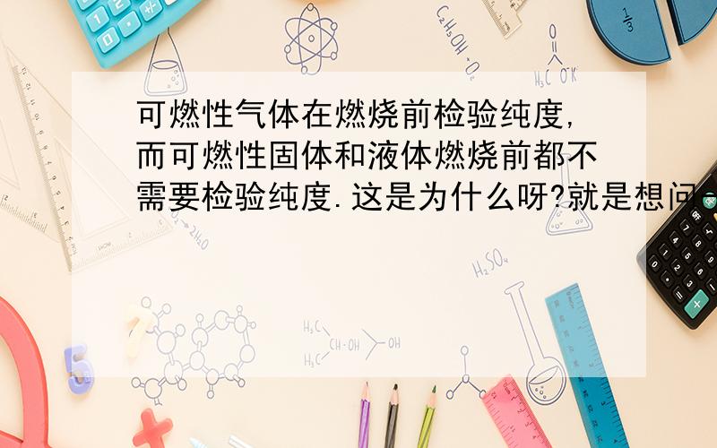 可燃性气体在燃烧前检验纯度,而可燃性固体和液体燃烧前都不需要检验纯度.这是为什么呀?就是想问一下这个题...