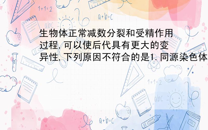 生物体正常减数分裂和受精作用过程,可以使后代具有更大的变异性,下列原因不符合的是1.同源染色体之间发生局部交换2.非同源染色体之间发生自由组合3.双亲遗传物质的互相会合4.染色体数