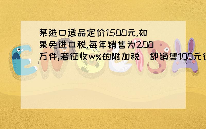 某进口适品定价1500元,如果免进口税,每年销售为200万件,若征收w%的附加税（即销售100元征税w元）,每年销售减少10w万件,同时规定税率不能低于2%高于8%,那么问：(1)将海关每年对该商品征收的