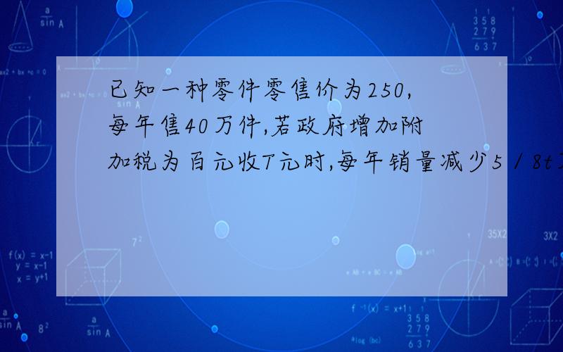 已知一种零件零售价为250,每年售40万件,若政府增加附加税为百元收T元时,每年销量减少5／8t万件.将税金税金收入表示为征收附加税率的函数