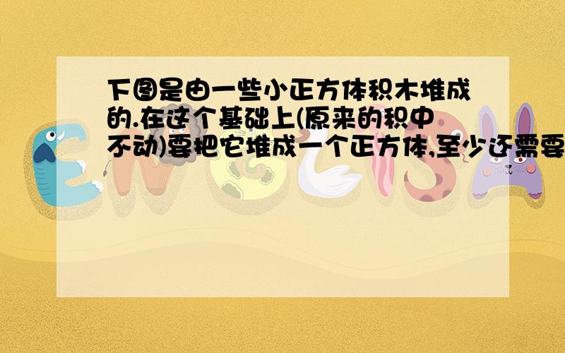 下图是由一些小正方体积木堆成的.在这个基础上(原来的积中不动)要把它堆成一个正方体,至少还需要多少块正方体积本?