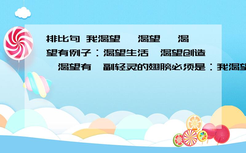 排比句 我渴望 ,渴望 ,渴望有例子：渴望生活,渴望创造,渴望有一副轻灵的翅膀必须是：我渴望 ,渴望 ,渴望有 ；的形式