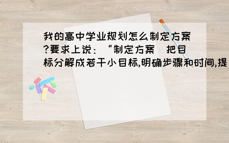 我的高中学业规划怎么制定方案?要求上说：“制定方案（把目标分解成若干小目标,明确步骤和时间,提出实现目标的具体措施和方法）”谁能举个例子?