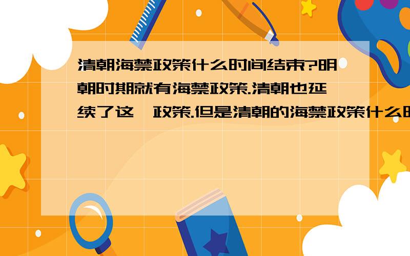 清朝海禁政策什么时间结束?明朝时期就有海禁政策.清朝也延续了这一政策.但是清朝的海禁政策什么时候取消?具体是哪一次事件?或者是那一个文件?或者就是清朝至灭亡都没有取消海禁政策.