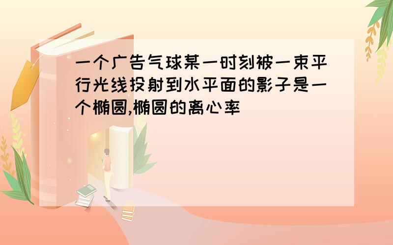 一个广告气球某一时刻被一束平行光线投射到水平面的影子是一个椭圆,椭圆的离心率