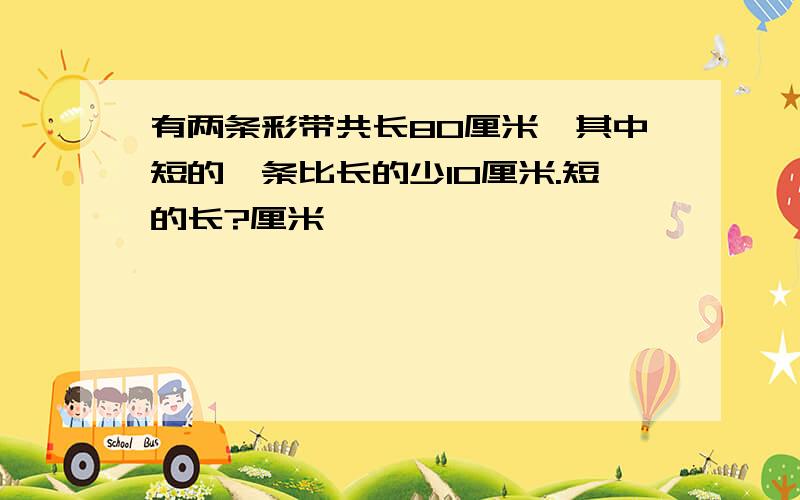 有两条彩带共长80厘米,其中短的一条比长的少10厘米.短的长?厘米