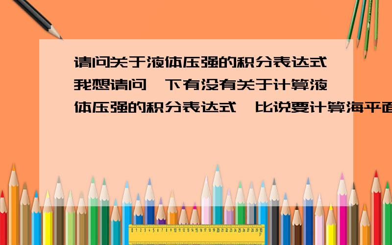 请问关于液体压强的积分表达式我想请问一下有没有关于计算液体压强的积分表达式,比说要计算海平面下某处的海水压强,同时需要考虑到海水（液体）密度,深度等参数变化的（瞬时）压强,