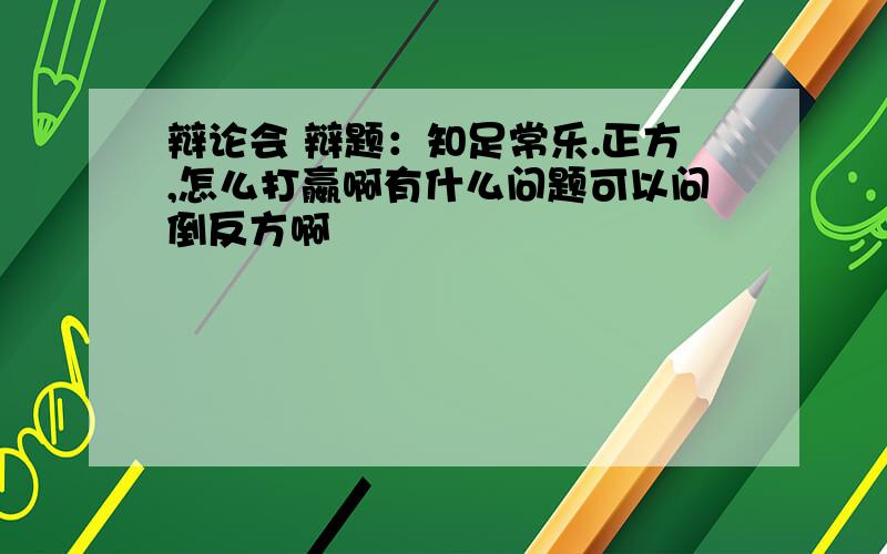 辩论会 辩题：知足常乐.正方,怎么打嬴啊有什么问题可以问倒反方啊