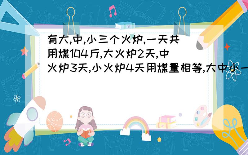 有大,中,小三个火炉,一天共用煤104斤,大火炉2天,中火炉3天,小火炉4天用煤量相等,大中小一天各用?