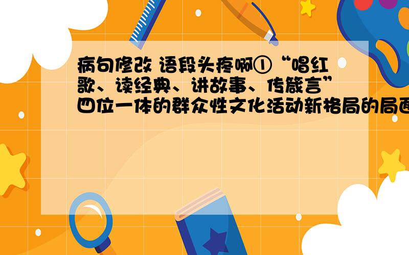 病句修改 语段头疼啊①“唱红歌、读经典、讲故事、传箴言”四位一体的群众性文化活动新格局的局面正在我市形成,创作和发送红色短信已蔚然成风.②巴渝文化、红岩文化,都是创作红色短