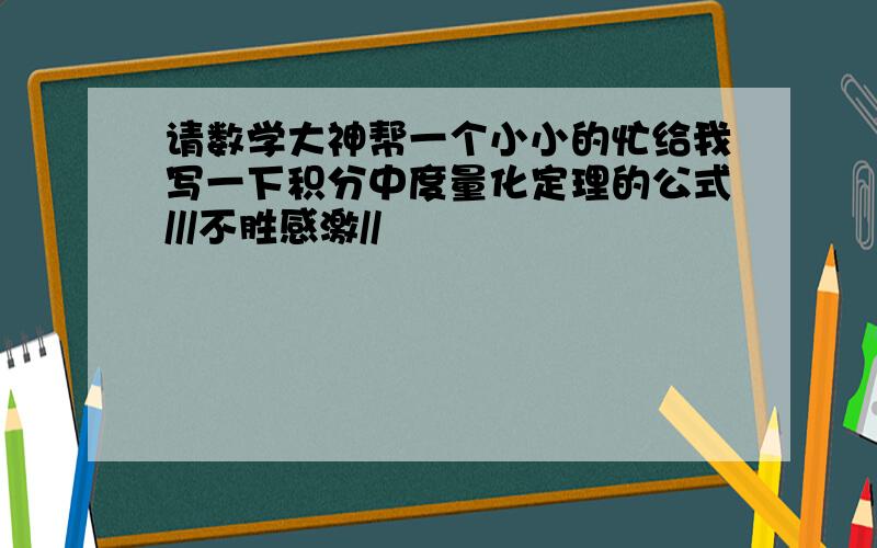 请数学大神帮一个小小的忙给我写一下积分中度量化定理的公式///不胜感激//