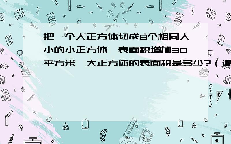 把一个大正方体切成8个相同大小的小正方体,表面积增加30平方米,大正方体的表面积是多少?（请列出具体算式和解答）